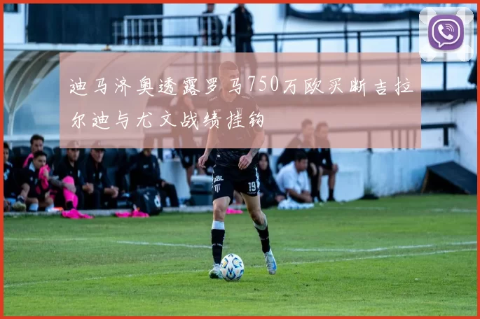 迪马济奥透露罗马750万欧买断吉拉尔迪与尤文战绩挂钩