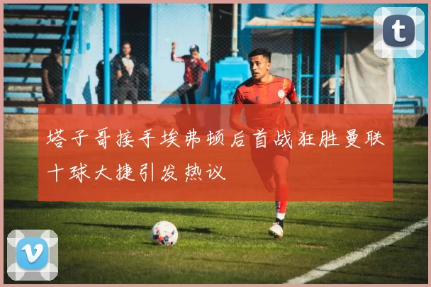 塔子哥接手埃弗顿后首战狂胜曼联十球大捷引发热议