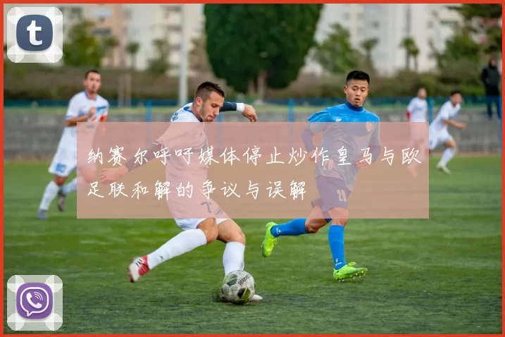 纳赛尔呼吁媒体停止炒作皇马与欧足联和解的争议与误解