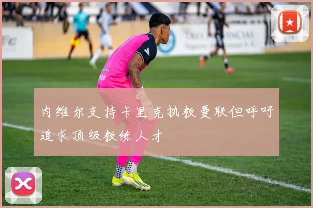内维尔支持卡里克执教曼联但呼吁追求顶级教练人才