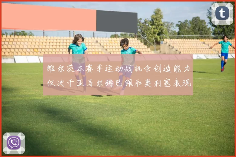 维尔茨本赛季运动战机会创造能力仅次于亚马尔姆巴佩和奥利塞表现突出