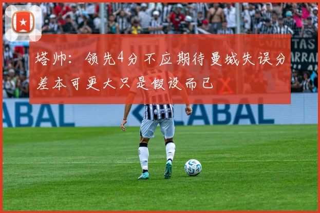 塔帅：领先4分不应期待曼城失误分差本可更大只是假设而已