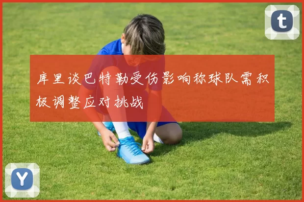 库里谈巴特勒受伤影响称球队需积极调整应对挑战