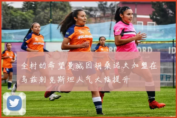 全村的希望曼城因胡桑诺夫加盟在乌兹别克斯坦人气大幅提升