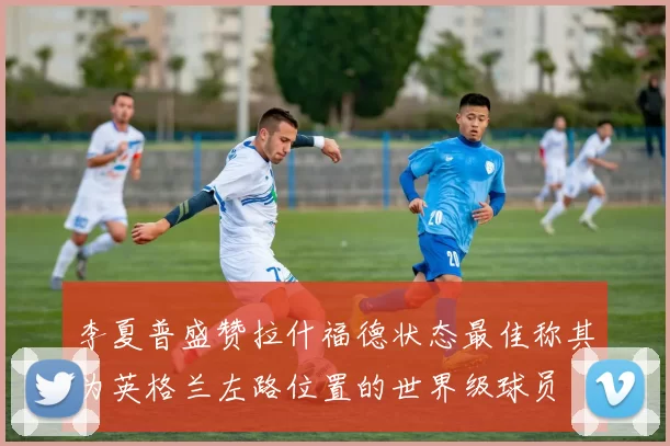 李夏普盛赞拉什福德状态最佳称其为英格兰左路位置的世界级球员