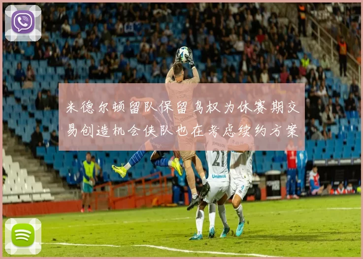 米德尔顿留队保留鸟权为休赛期交易创造机会侠队也在考虑续约方案