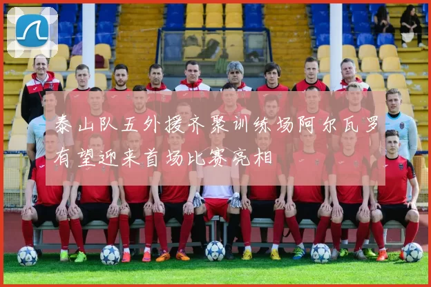 泰山队五外援齐聚训练场阿尔瓦罗有望迎来首场比赛亮相