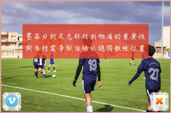 墨菲分析足总杯对利物浦的重要性斯洛特需争取佳绩以稳固教练位置