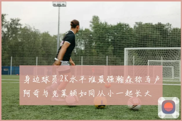 身边球员2K水平谁最强瀚森称马卢阿奇与克莱顿如同从小一起长大