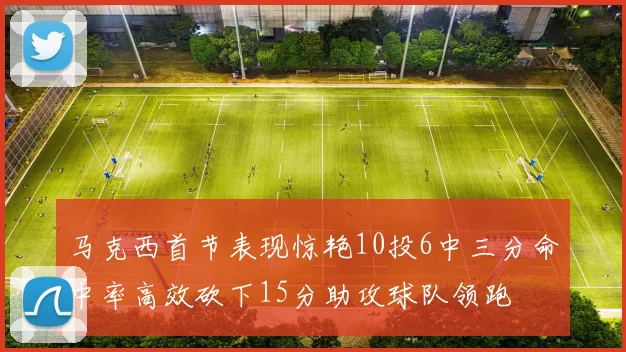 马克西首节表现惊艳10投6中三分命中率高效砍下15分助攻球队领跑