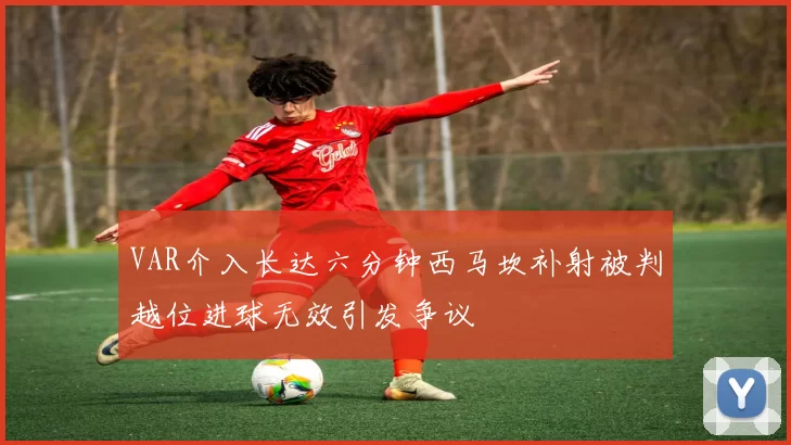 VAR介入长达六分钟西马坎补射被判越位进球无效引发争议