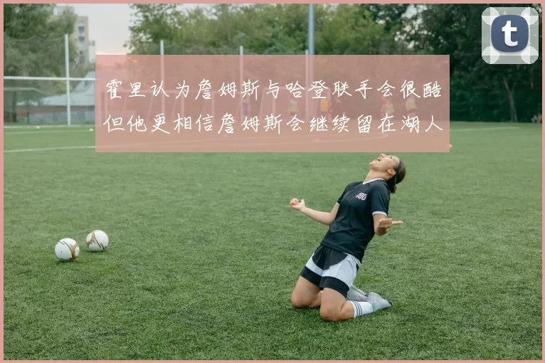霍里认为詹姆斯与哈登联手会很酷但他更相信詹姆斯会继续留在湖人