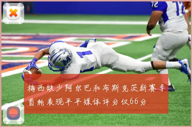 梅西缺少阿尔巴和布斯克茨新赛季首轮表现平平媒体评分仅66分