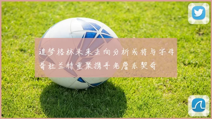 追梦格林未来去向分析或将与字母哥杜兰特重聚携手老詹东契奇