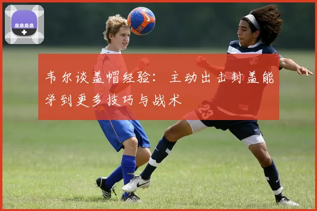 韦尔谈盖帽经验：主动出击封盖能学到更多技巧与战术