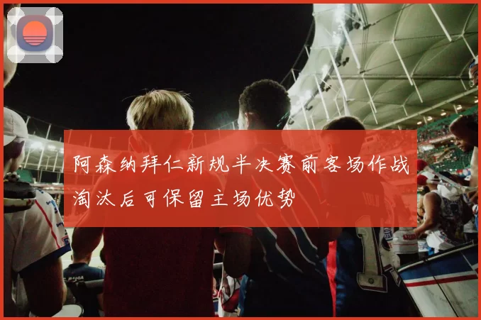 阿森纳拜仁新规半决赛前客场作战淘汰后可保留主场优势