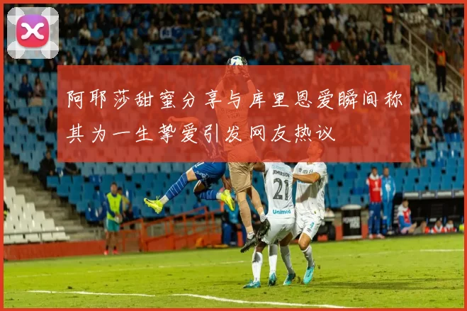 阿耶莎甜蜜分享与库里恩爱瞬间称其为一生挚爱引发网友热议