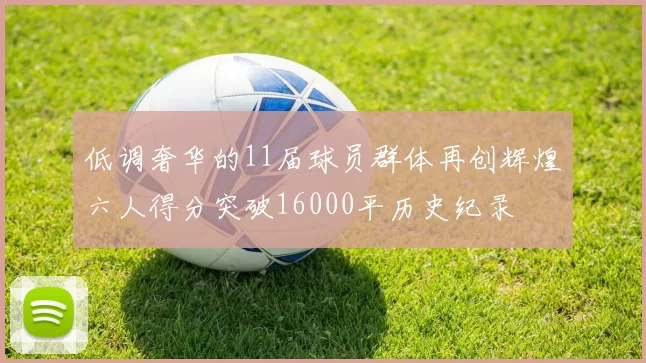 低调奢华的11届球员群体再创辉煌六人得分突破16000平历史纪录