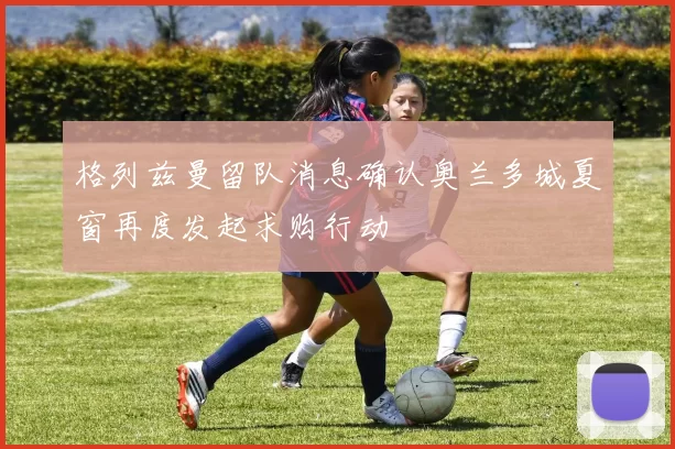 格列兹曼留队消息确认奥兰多城夏窗再度发起求购行动