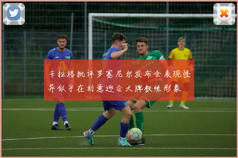 卡拉格批评罗塞尼尔发布会表现怪异似乎在刻意迎合大牌教练形象