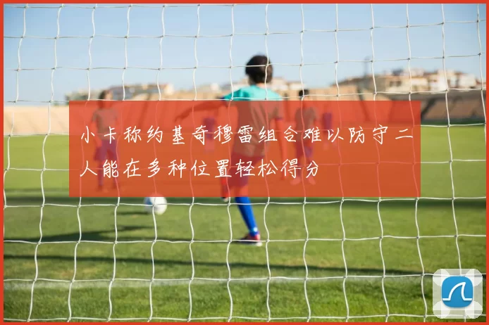 小卡称约基奇穆雷组合难以防守二人能在多种位置轻松得分