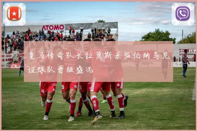 皇马传奇队长拉莫斯亲临伯纳乌见证球队晋级盛况