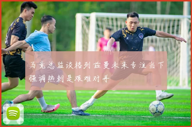 马竞总监谈格列兹曼未来专注当下强调热刺是艰难对手