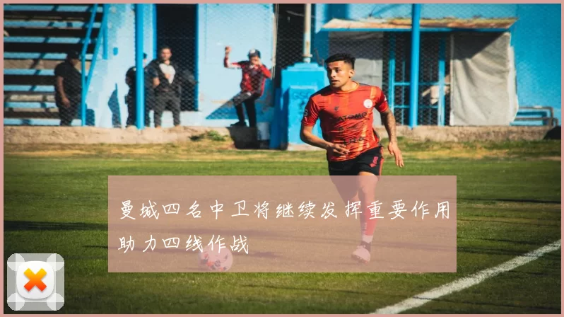 曼城四名中卫将继续发挥重要作用助力四线作战